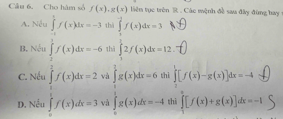 Cho hàm số f(x), g(x) liên tục trên R. Các mệnh đề sau đây đúng hay :
A. Nếu ∈tlimits _(-1)^5f(x)dx=-3 thì
B. Nếu ∈tlimits _2^(3f(x)dx=-6 thì
∈tlimits _0^(frac π)2)f(x)dx=2 ∈tlimits _1^2x(x)dx=6.4 ∈tlimits _0^(2x(x)dx=-4) .beginarrayr ∈tlimits _2^(1[f(x)-g(x)]_3^3dx=-4 prodlimits _4^9[f(x)+g(x)]dx=-1endarray).
C. Nếu và
D. Nếu và t