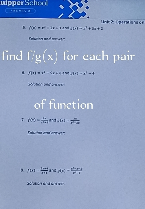 uipperSchool 
P R EM L U m 
Unit 2: Operations on 
5 f(x)=x^2+2x+1 and g(x)=x^2+3x+2
Solution and answer: 
find f/g(x) for each pair 
6. f(x)=x^2-5x+6 and g(x)=x^2-4
Solution and answer 
of function 
7 f(x)= 6x/x^2-9  and g(x)= 3x/x^2-3x 
Solution and answer 
8 f(x)= (2x-4)/x+1  and g(x)= (x^2-x-2)/x^2-1 
Solution and answer: