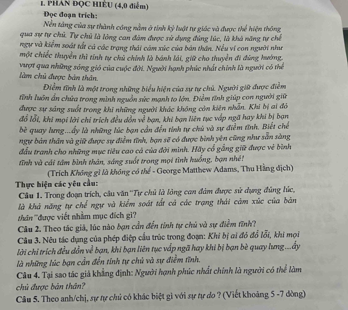 PHÁN ĐQC HIÊU (4,0 điểm)
Đọc đoạn trích:
Nền tảng của sự thành công nằm ở tính kỷ luật tự giác và được thể hiện thông
qua sự tự chủ. Tự chủ là lòng can đảm được sử dụng đúng lúc, là khả năng tự chế
ngự và kiểm soát tất cả các trạng thái cảm xúc của bản thân. Nếu ví con người như
một chiếc thuyền thì tính tự chủ chính là bánh lái, giữ cho thuyền đi đúng hướng,
vượt qua những sóng gió của cuộc đời. Người hạnh phúc nhất chính là người có thể
làm chủ được bản thân.
Điềm tĩnh là một trong những biểu hiện của sự tự chủ. Người giữ được điềm
tĩnh luôn ẩn chứa trong mình nguồn sức mạnh to lớn. Điềm tĩnh giúp con người giữ
được sự sáng suốt trong khì những người khác không còn kiên nhẫn. Khi bị ai đó
đồ lỗi, khi mọi lời chỉ trích đều dồn về bạn, khi bạn liên tục vấp ngã hay khi bị bạn
bè quay lưng...ấy là những lúc bạn cần đến tính tự chủ và sự điềm tĩnh. Biết chế
ngự bản thân và giữ được sự điềm tĩnh, bạn sẽ có được bình yên cũng như sẵn sàng
đấu tranh cho những mục tiêu cao cả của đời mình. Hãy cố gắng giữ được vẻ bình
tĩnh và cái tâm bình thản, sáng suốt trong mọi tình huống, bạn nhé!
(Trích Không gì là không có thể - George Matthew Adams, Thu Hằng dịch)
Thực hiện các yêu cầu:
Câu 1. Trong đoạn trích, câu văn“Tự chủ là lòng can đảm được sử dựng đúng lúc,
là khả năng tự chế ngự và kiểm soát tất cả các trạng thái cảm xúc của bản
thân ''được viết nhằm mục đích gì?
Câu 2. Theo tác giả, lúc nào bạn cần đến tính tự chủ và sự điềm tĩnh?
Câu 3. Nêu tác dụng của phép điệp cấu trúc trong đoạn: Khi bị ai đó đổ lỗi, khi mọi
lời chi trích đều dồn về bạn, khi bạn liên tục vấp ngã hay khi bị bạn bè quay lưng ...ấy
là những lúc bạn cần đến tính tự chủ và sự điềm tĩnh.
Câu 4. Tại sao tác giả khẳng định: Người hạnh phúc nhất chính là người có thể làm
chủ được bản thân?
Câu 5. Theo anh/chị, sự tự chủ có khác biệt gì với sự tự do ? (Viết khoảng 5 -7 dòng)