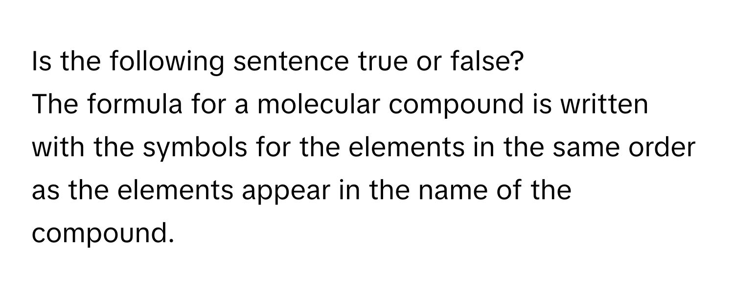 Is the following sentence true or false? 
The formula for a molecular compound is written with the symbols for the elements in the same order as the elements appear in the name of the compound.