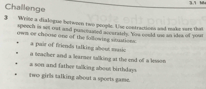 3.1 M 
Challenge 
3 Write a dialogue between two people. Use contractions and make sure that 
speech is set out and punctuated accurately. You could use an idea of your 
own or choose one of the following situations: 
a pair of friends talking about music 
a teacher and a learner talking at the end of a lesson 
a son and father talking about birthdays 
two girls talking about a sports game.