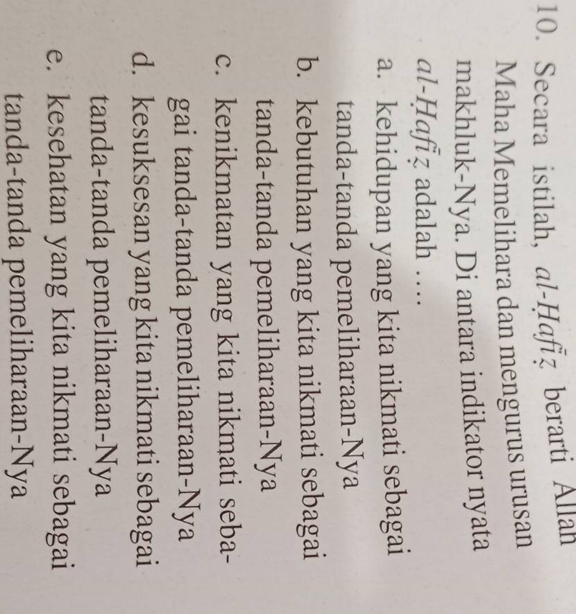 Secara istilah, al-Ḥafız berarti Allan
Maha Memelihara dan mengurus urusan
makhluk-Nya. Di antara indikator nyata
al-Ḥafız adalah ….
a. kehidupan yang kita nikmati sebagai
tanda-tanda pemeliharaan-Nya
b. kebutuhan yang kita nikmati sebagai
tanda-tanda pemeliharaan-Nya
c. kenikmatan yang kita nikmati seba-
gai tanda-tanda pemeliharaan-Nya
d. kesuksesan yang kita nikmati sebagai
tanda-tanda pemeliharaan-Nya
e. kesehatan yang kita nikmati sebagai
tanda-tanda pemeliharaan-Nya