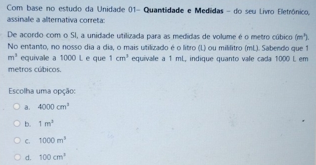 Com base no estudo da Unidade 01- Quantidade e Medidas - do seu Livro Eletrônico,
assinale a alternativa correta:
De acordo com o SI, a unidade utilizada para as medidas de volume é o metro cúbico (m^3). 
No entanto, no nosso dia a dia, o mais utilizado é o litro (L) ou mililitro (mL). Sabendo que 1
m^3 equivale a 1000 L e que 1cm^3 equivale a 1 mL, indique quanto vale cada 1000 L em
metros cúbicos.
Escolha uma opção:
a. 4000cm^3
b. 1m^3
C. 1000m^3
d. 100cm^3