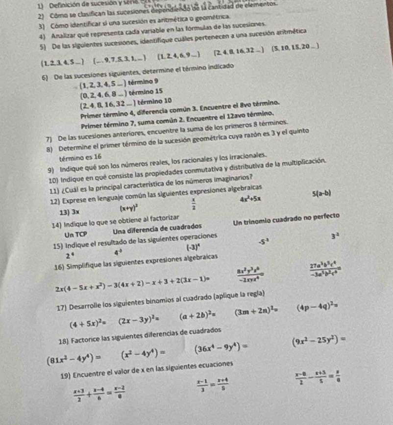 Definición de sucesión y sero    
2) Córo se clasifican las sucesiones dependiendo de la cantidad de elementos.
3) Cómo identíficar si una sucesión es aritmética o geométrica.
4) Analizar qué representa cada variable en las fórmulas de las sucesiones.
5) De las siguientes sucesiones, identifique cuales pertenecen a una sucesión aritmética
(1,2,3,4,5,...) (-,9,7,5,5,3,1,...) (1,2,4,6,9_  [2,4,8,16,32_-] (5, 10, 15,20 .. )
6) De las sucesiones siguientes, determine el término indicado
(1,2,3,4,5_ ) término 9
(0,2,4,6,8...) término 15
 2,4,8,16,32_- ) término 10
Primer término 4, diferencia común 3. Encuentre el 8vo término.
Primer término 7, suma común 2. Encuentre el 12avo término.
7) De las sucesiones anteríores, encuentre la suma de los primeros 8 términos.
8) Determine el primer término de la sucesión geométrica cuya razón es 3 y el quinto
término es 16
9) Indique qué son los números reales, los racionales y los irracionales.
10) Indique en qué consiste las propiedades conmutativa y distributiva de la multiplicación.
11) ¿Cuál es la principal característica de los números imaginarios?
12) Exprese en lenguaje común las siguientes expresiones algebraicas
13) 3x (x+y)^2  x/2  4x^2+5x 5(a-b)
14) Indique lo que se obtiene al factorizar
Un TCP  Una diferencía de cuadrados Un trinomio cuadrado no perfecto
-5^(-1)
15) Indique el resultado de las siguientes operaciones
3^(-2)
(-3)^4
2° 4^(-3)
16) Simplifique las siguientes expresiones algebraicas
2x(4-5x+x^2)-3(4x+2)-x+3+2(3x-1)=  8x^2y^3z^6/-2xyz^4 =  27a^3b^3c^4/-3a^5b^2c^6 =
17) Desarrolie los siguientes binomios al cuadrado (aplique la regla)
(4+5x)^2= (2x-3y)^2= (a+2b)^2= (3m+2n)^2= (4p-4q)^2=
18) Factorice las siguientes diferencias de cuadrados
(81x^2-4y^4)= (x^2-4y^4)= (36x^4-9y^4)= (9x^2-25y^2)=
19) Encuentre el valor de x en las siguientes ecuaciones
 (x-0)/2 - (x+5)/5 = x/0 
 (x+3)/2 + (x-4)/6 = (x-2)/8 
 (x-1)/3 = (x+4)/5 