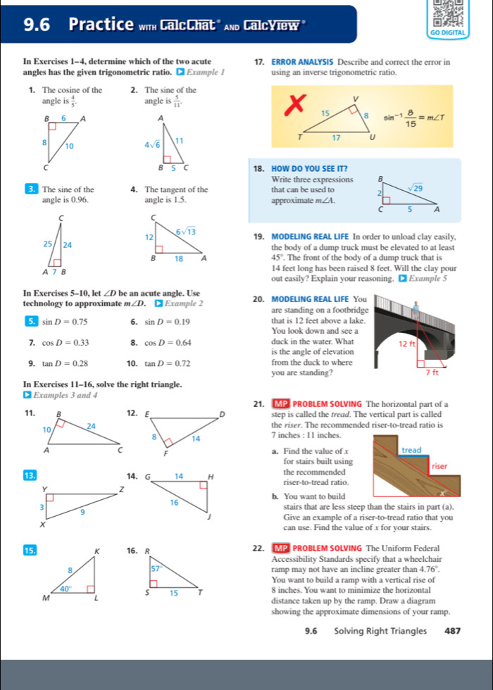 9.6 Practice with CalcChat" And CalcYlew"
GO DIGITAL
In Exercises 1-4, determine which of the two acute 17. ERROR ANALYSIS Describe and correct the error in
angles has the given trigonometric ratio. ● Example 1 using an inverse trigonometric ratio.
1. The cosine of the 2. The sine of the
angle is 4/5 . angle is  5/11 .
sin^(-1) 8/15 =m∠ T
18. HOW DO YOU SEE IT?
Write three expressions 
3. The sine of the 4. The tangent of the that can be used to 
angle is 0.96. angle is 1.5. approximate m∠ A.
19. MODELING REAL LIFE In order to unload clay easily,
the body of a dump truck must be elevated to at least
45°. The front of the body of a dump truck that is
14 feet long has been raised 8 feet. Will the clay pour
out easily? Explain your reasoning. D Example 5
In Exercises 5-10, let ∠ D be an acute angle. Use
technology to approximate ∠ D. ● Example 2 20. MODELING REAL LIFE You
are standing on a footbridg
5. sin D=0.75 6. sin D=0.19 that is 12 feet above a lake.
You look down and see a
7. cos D=0.33 8. cos D=0.64 duck in the water. What
is the angle of elevation
9. tan D=0.28 10. tan D=0.72 from the duck to where
you are standing?
In Exercises 11-16, solve the right triangle.
€ Examples 3 and 4
21. MP PROBLEM SOLVING The horizontal part of a
11.12. step is called the tread. The vertical part is called
the riser. The recommended riser-to-tread ratio is
7 inches : 11 inches.
a. Find the value of x
for stairs built using
the recommended
13. 14. G riser-to-tread ratio.
b. You want to build
stairs that are less steep than the stairs in part (a).
Give an example of a riser-to-tread ratio that you
can use. Find the value of x for your stairs.
15 22. MP PROBLEM SOLVING The Uniform Federal
Accessibility Standards specify that a wheelchair
ramp may not have an incline greater than 4.76°.
You want to build a ramp with a vertical rise of
8 inches. You want to minimize the horizontal
distance taken up by the ramp. Draw a diagram
showing the approximate dimensions of your ramp.
9.6 Solving Right Triangles 487