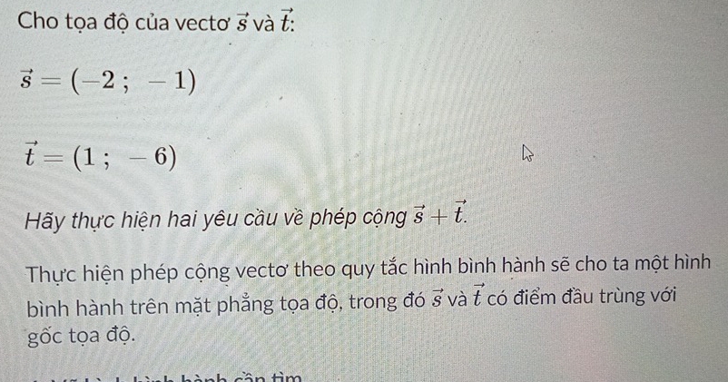 Cho tọa độ của vecto vector S và t
vector s=(-2;-1)
vector t=(1;-6)
Hãy thực hiện hai yêu cầu về phép cộng vector s+vector t.
Thực hiện phép cộng vectơ theo quy tắc hình bình hành sẽ cho ta một hình 
bình hành trên mặt phẳng tọa độ, trong đó vector S và vector t có điểm đầu trùng với 
gốc tọa độ.