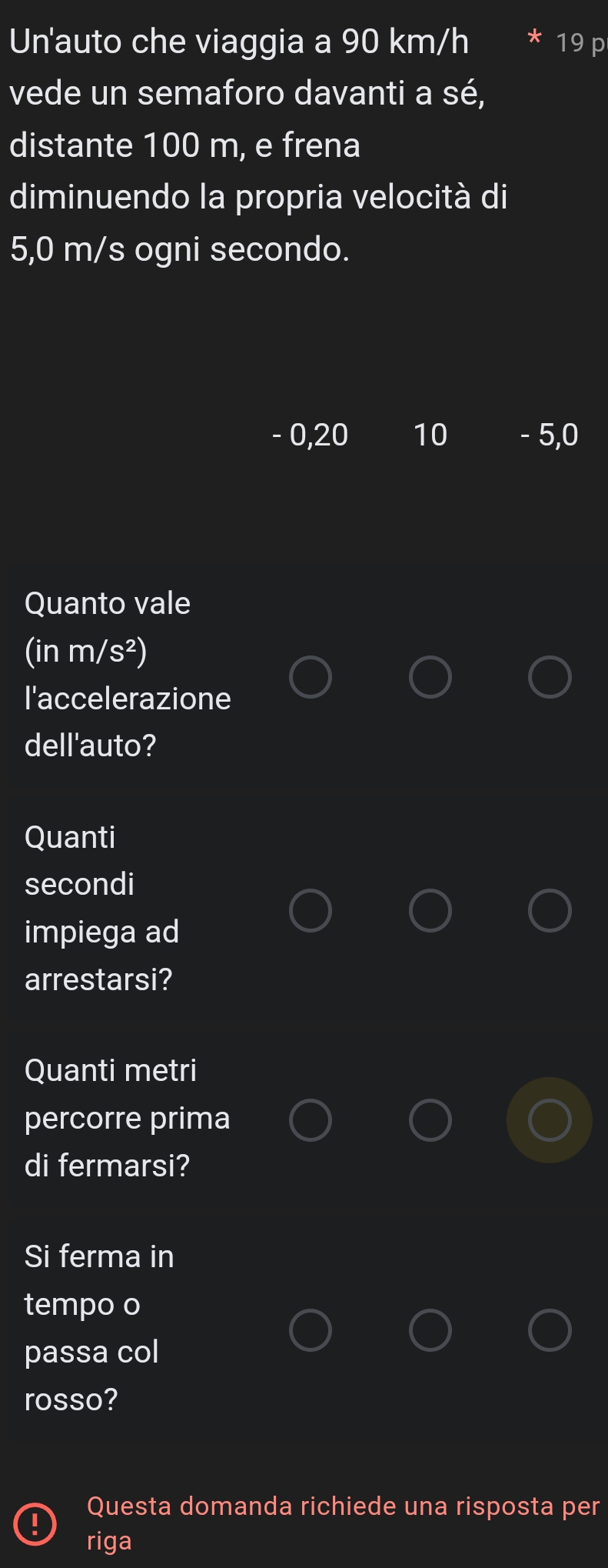 Un'auto che viaggia a 90 km/h 19 p
vede un semaforo davanti a sé, 
distante 100 m, e frena 
diminuendo la propria velocità di
5,0 m/s ogni secondo.
- 0,20 10 - 5,0
Quanto vale
(inm/s^2)
l'accelerazione 
dell'auto? 
Quanti 
secondi 
impiega ad 
arrestarsi? 
Quanti metri 
percorre prima 
di fermarsi? 
Si ferma in 
tempo o 
passa col 
rosso? 
Questa domanda richiede una risposta per 
riga