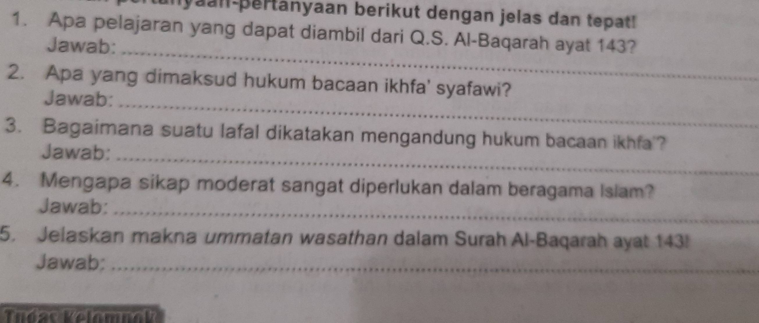 unyaan-pertänyaan berikut dengan jelas dan tepat! 
1. Apa pelajaran yang dapat diambil dari Q.S. Al-Baqarah ayat 143? 
Jawab:_ 
2. Apa yang dimaksud hukum bacaan ikhfa' syafawi? 
Jawab:_ 
3. Bagaimana suatu lafal dikatakan mengandung hukum bacaan ikhfa ? 
Jawab:_ 
4. Mengapa sikap moderat sangat diperlukan dalam beragama Islam? 
Jawab:_ 
5. Jelaskan makna ummatan wasathan dalam Surah Al-Baqarah ayat 143! 
Jawab;_