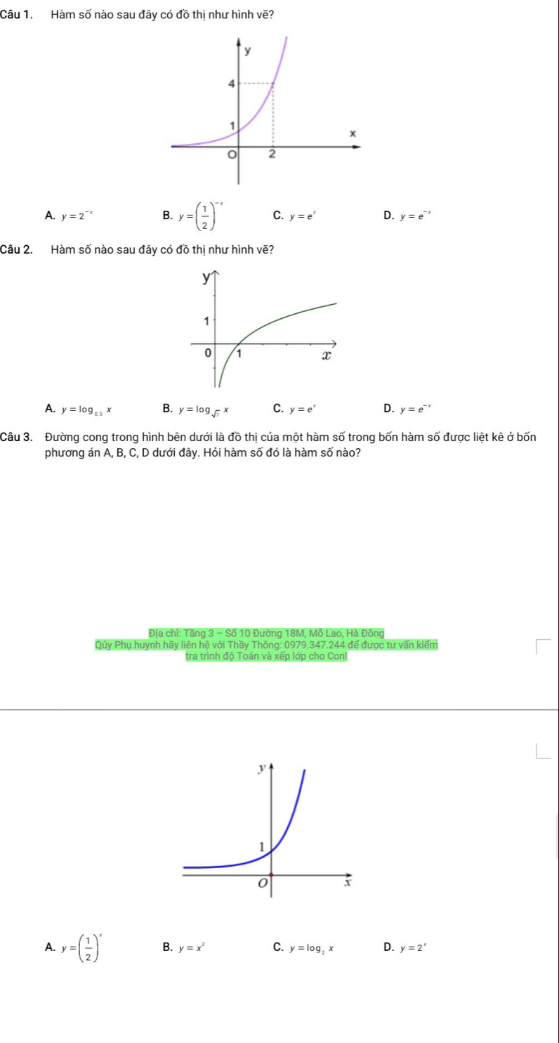 Hàm số nào sau đây có đồ thị như hình vẽ?
A. y=2^(-x) B. y=( 1/2 )^-x C. y=e^x D. y=e^(-x)
Câu 2. Hàm số nào sau đây có đồ thị như hình vẽ?
A. y=log _0.5x B. y=log _sqrt(7)x C. y=e^x D. y=e^(-x)
Câu 3. Đường cong trong hình bên dưới là đồ thị của một hàm số trong bốn hàm số được liệt kê ở bốn
phương án A, B, C, D dưới đây. Hỏi hàm số đó là hàm số nào?
Địa chi: Tầng 3 - Số 10 Đường 18M, Mồ Lao, Hà Đông
Qúy Phụ huynh hãy liên hệ với Thầy Thông: 0979.347.244 đế được tư vấn kiểm
tra trình độ Toán và xếp lớp cho Con!
A. y=( 1/2 )^x B. y=x^2 C. y=log _2x D. y=2^x