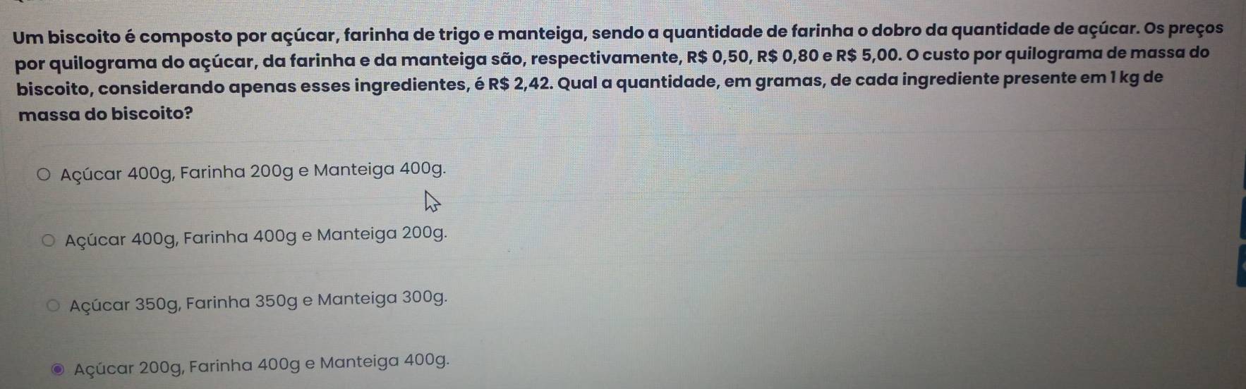 Um biscoito é composto por açúcar, farinha de trigo e manteiga, sendo a quantidade de farinha o dobro da quantidade de açúcar. Os preços
por quilograma do açúcar, da farinha e da manteiga são, respectivamente, R$ 0,50, R$ 0,80 e R$ 5,00. O custo por quilograma de massa do
biscoito, considerando apenas esses ingredientes, é R$ 2,42. Qual a quantidade, em gramas, de cada ingrediente presente em 1 kg de
massa do biscoito?
Açúcar 400g, Farinha 200g e Manteiga 400g.
Açúcar 400g, Farinha 400g e Manteiga 200g.
Açúcar 350g, Farinha 350g e Manteiga 300g.
Açúcar 200g, Farinha 400g e Manteiga 400g.