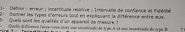 1- Définir : erreur ; incertitude relative ; Intervalle de confiance et Fidélité 
2- Donner les types d'erreurs tout en expliquant la différence entre eux. 
3- Quels sont les qualités d'un appareil de mesure ? 
3- Quelle différence faites-vous entre une incertitude de type A et une incertitude de type B ?