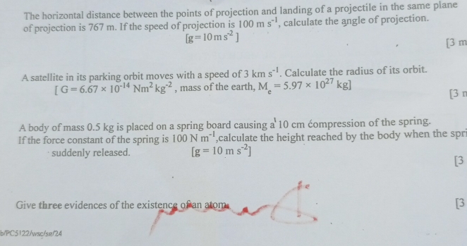 The horizontal distance between the points of projection and landing of a projectile in the same plane 
of projection is 767 m. If the speed of projection is 100ms^(-1) , calculate the angle of projection.
[g=10ms^(-2)]
[3 m
A satellite in its parking orbit moves with a speed of 3kms^(-1). Calculate the radius of its orbit.
[G=6.67* 10^(-14)Nm^2kg^(-2) , mass of the earth, M_e=5.97* 10^(27)kg] [3 π 
A body of mass 0.5 kg is placed on a spring board causing a 10 cm compression of the spring. 
If the force constant of the spring is 100Nm^(-1) ,calculate the height reached by the body when the spri 
suddenly released. [g=10ms^(-2)]
[3 
e 
Give three evidences of the existence of an atom 
[3 
b/PC5122/wsc/se/24