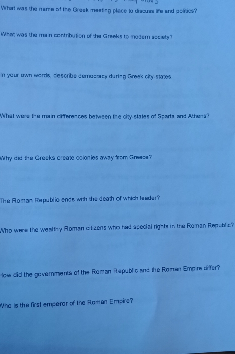 What was the name of the Greek meeting place to discuss life and politics? 
What was the main contribution of the Greeks to modern society? 
In your own words, describe democracy during Greek city-states. 
What were the main differences between the city-states of Sparta and Athens? 
Why did the Greeks create colonies away from Greece? 
The Roman Republic ends with the death of which leader? 
Who were the wealthy Roman citizens who had special rights in the Roman Republic? 
How did the governments of the Roman Republic and the Roman Empire differ? 
Who is the first emperor of the Roman Empire?