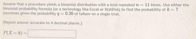 Assume that a procedure yields a binomial distribution with a trial repeated n=11 til mes. Use either the 
binomial probability formula (or a technology like Excel or StatDisk) to find the probability of k=7
successes given the probability q=0.36 of failure on a single trial. 
(Report answer accurate to 4 decimal places.)
P(X=k)=□