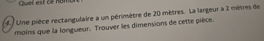 Quel est ce nombl 
4. Une pièce rectangulaire a un périmètre de 20 mètres. La largeur a 2 mètres de 
moins que la longueur. Trouver les dimensions de cette pièce.