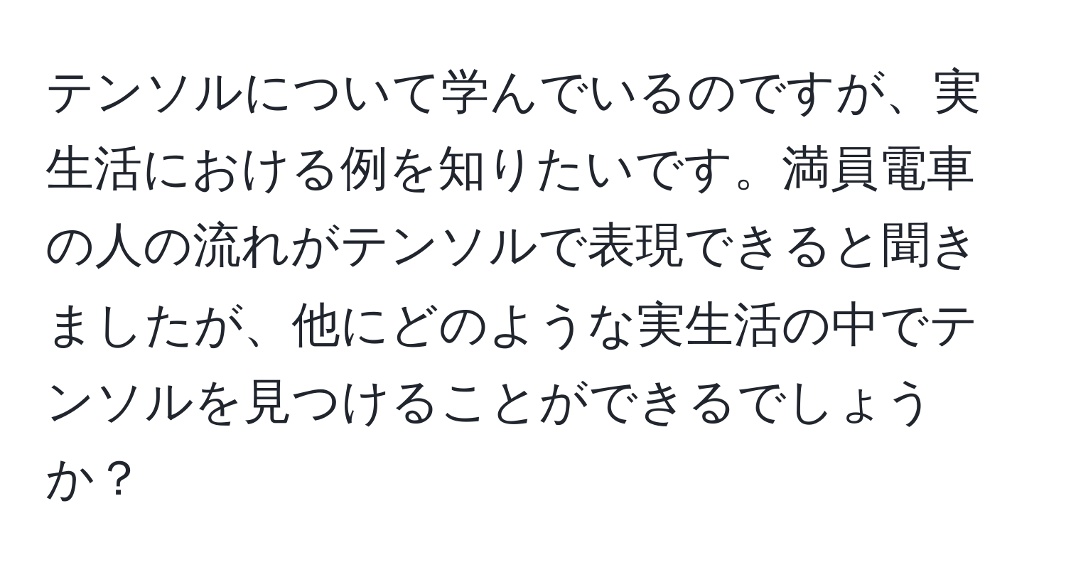 テンソルについて学んでいるのですが、実生活における例を知りたいです。満員電車の人の流れがテンソルで表現できると聞きましたが、他にどのような実生活の中でテンソルを見つけることができるでしょうか？