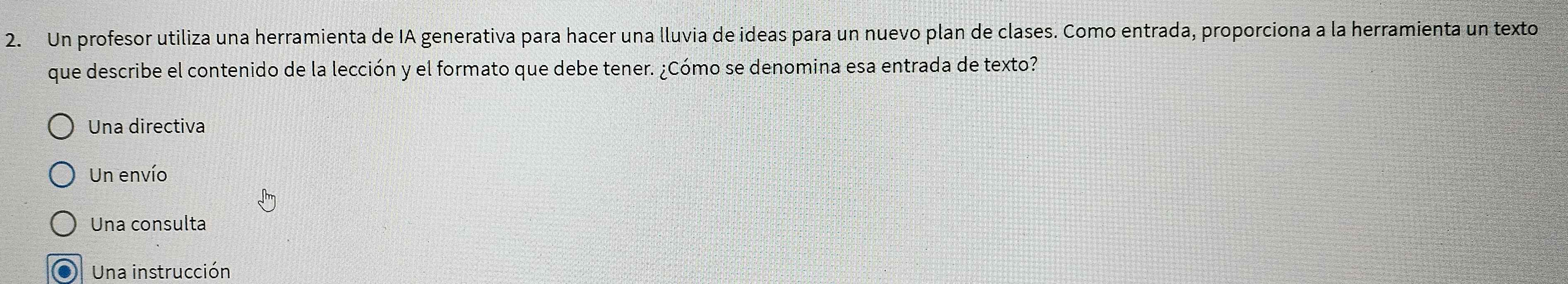 Un profesor utiliza una herramienta de IA generativa para hacer una lluvia de ideas para un nuevo plan de clases. Como entrada, proporciona a la herramienta un texto
que describe el contenido de la lección y el formato que debe tener. ¿Cómo se denomina esa entrada de texto?
Una directiva
Un envío
Una consulta
Una instrucción