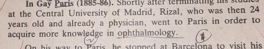 In Gay Paris (1885-86). Shortly after terminating his stud 
at the Central University of Madrid, Rizal, who was then 24
years old and already a physician, went to Paris in order to 
acquire more knowledge in ophthalmology. 
On his way to Paris, he stopped at Barcelona to visit his