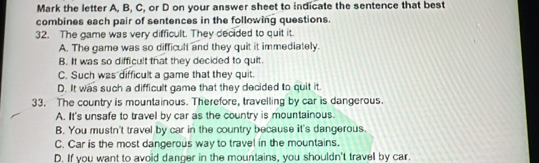 Mark the letter A, B, C, or D on your answer sheet to indicate the sentence that best
combines each pair of sentences in the following questions.
32. The game was very difficult. They decided to quit it.
A. The game was so difficult and they quit it immediately.
B. It was so difficult that they decided to quit.
C. Such was difficult a game that they quit.
D. It was such a difficult game that they decided to quit it.
33. The country is mountainous. Therefore, travelling by car is dangerous.
A. It's unsafe to travel by car as the country is mountainous.
B. You mustn't travel by car in the country because it's dangerous.
C. Car is the most dangerous way to travel in the mountains.
D. If you want to avoid danger in the mountains, you shouldn't travel by car.