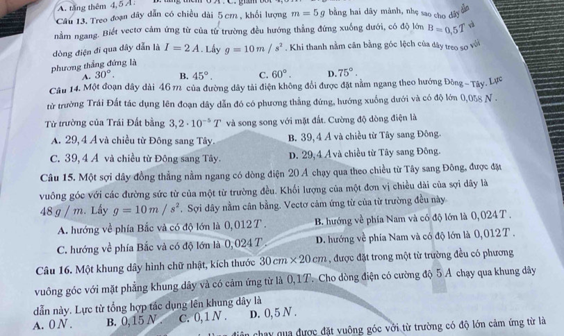 A. tăng thêm 4, 5Ả :  B  tng ten o A . C. ghm .
Câu 13. Treo đoạn dây dẫn có chiều dài 5 cm , khổi lượng m=5g bằng hai dây mảnh, nhẹ sao cho dây
dân
nằm ngang. Biết vectơ cảm ứng từ của từ trường đều hướng thẳng đứng xuống dưới, có độ lớn B=0,5T
dòng điện đi qua dây dẫn là I=2A. Lây g=10m/s^2. Khi thanh nằm cân bằng góc lệch của dây treo so với
phương thẳng đứng là
A. 30°. B. 45°. C. 60°. D. 75°.
Câu 14. Một đoạn dây dài 46 π của đường dây tải điện không đổi được đặt nằm ngang theo hướng Đông - Tây. Lực
từ trường Trái Đất tác dụng lên đoạn dây dẫn đó có phương thẳng đứng, hướng xuống dưới và có độ lớn 0,058 N .
Từ trường của Trái Đất bằng 3,2· 10^(-5)T và song song với mặt đất. Cường độ dòng điện là
A. 29, 4 Á và chiều từ Đông sang Tây. B. 39, 4 Á và chiều từ Tây sang Đông.
C. 39, 4 Á và chiều từ Đông sang Tây. D. 29,4 Á và chiều từ Tây sang Đông.
Câu 15. Một sợi dây đồng thẳng nằm ngang có dòng điện 20 A chạy qua theo chiều từ Tây sang Đông, được đặt
vuông góc với các đường sức từ của một từ trường đều. Khối lượng của một đơn vị chiều dài của sợi dây là
48 g / m. Lấy g=10m/s^2. Sợi dây nằm cân bằng. Vectơ cảm ứng từ của từ trường đều này
A. hướng về phía Bắc và có độ lớn là 0,012T. B. hướng về phía Nam và có độ lớn là 0, 024 T .
C. hướng về phía Bắc và có độ lớn là 0,024T . D. hướng về phía Nam và có độ lớn là 0,012T .
Câu 16. Một khung dây hình chữ nhật, kích thước 30cm* 20cm , được đặt trong một từ trường đều có phương
vuông góc với mặt phẳng khung dây và có cảm ứng từ là 0,1T. Cho dòng điện có cường độ 5 A chạy qua khung dây
dẫn này. Lực từ tổng hợp tác dụng lên khung dây là
A. 0 N . B. 0,15 N . C. 0,1 N . D. 0,5 N .
chay qua được đặt vuông góc với từ trường có độ lớn cảm ứng từ là