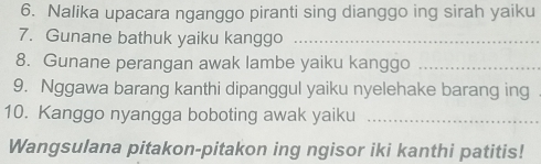 Nalika upacara nganggo piranti sing dianggo ing sirah yaiku 
7. Gunane bathuk yaiku kanggo_ 
8. Gunane perangan awak lambe yaiku kanggo_ 
9. Nggawa barang kanthi dipanggul yaiku nyelehake barang ing 
10. Kanggo nyangga boboting awak yaiku_ 
Wangsulana pitakon-pitakon ing ngisor iki kanthi patitis!