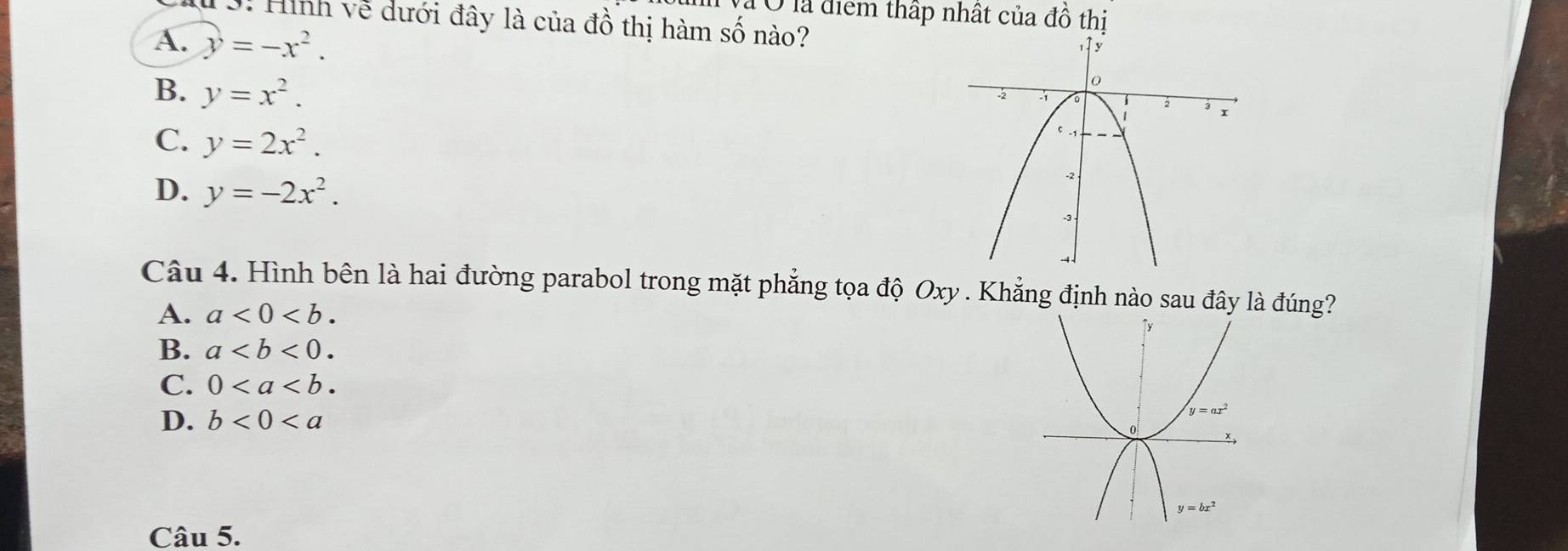 Ở là điểm thấp nhất của dhat o
1: Hình về dưới đây là của đồ thị hàm số nào? thị
A. y=-x^2.
B. y=x^2.
C. y=2x^2.
D. y=-2x^2.
Câu 4. Hình bên là hai đường parabol trong mặt phẳng tọa độ Oxy . Khẳng định nào sau đây là đúng?
A. a<0<b.
B. a
C. 0
D. b<0<a
Câu 5.