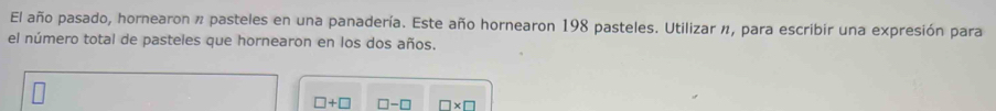 El año pasado, hornearon n pasteles en una panadería. Este año hornearon 198 pasteles. Utilizar n, para escribir una expresión para 
el número total de pasteles que hornearon en los dos años.
□ +□ □ -□ □ * □