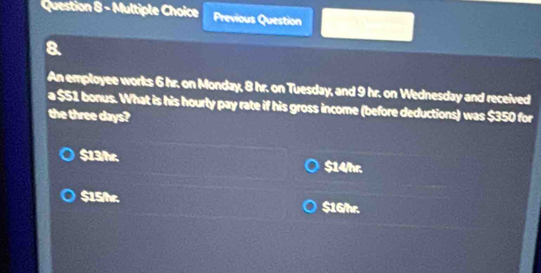 uestion 8 - Multiple Choice Previous Question
a
An employee works 6 hr. on Monday, 8 hr. on Tuesday, and 9 hr. on Wednesday and received
a $51 bonus. What is his hourty pay rate if his gross income (before deductions) was $350 for
the three days?
$13/hr. $14/hr.
$15/hr. $16/hr.