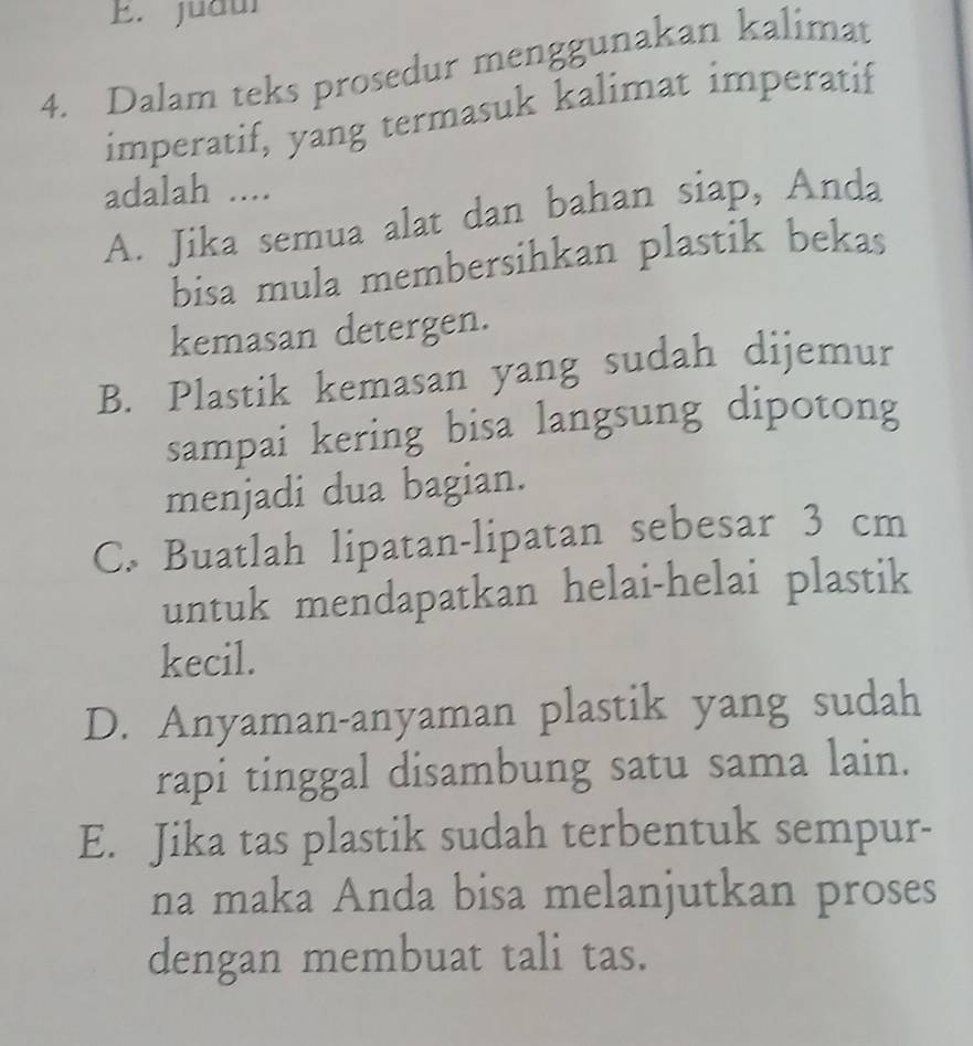 judui
4. Dalam teks prosedur menggunakan kalimat
imperatif, yang termasuk kalimat imperatif
adalah ....
A. Jika semua alat dan bahan siap, Anda
bisa mula membersihkan plastik bekas
kemasan detergen.
B. Plastik kemasan yang sudah dijemur
sampai kering bisa langsung dipotong
menjadi dua bagian.
C. Buatlah lipatan-lipatan sebesar 3 cm
untuk mendapatkan helai-helai plastik
kecil.
D. Anyaman-anyaman plastik yang sudah
rapi tinggal disambung satu sama lain.
E. Jika tas plastik sudah terbentuk sempur-
na maka Anda bisa melanjutkan proses
dengan membuat tali tas.