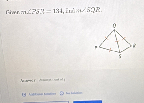 Given m∠ PSR=134 , find m∠ SQR. 
Answer Attempt 1 out of 3
Additional Solution odot No Solution