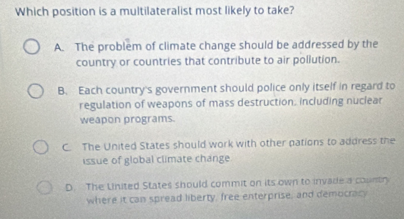 Which position is a multilateralist most likely to take?
A. The problem of climate change should be addressed by the
country or countries that contribute to air pollution.
B. Each country's government should police only itself in regard to
regulation of weapons of mass destruction, including nuclear
weapon programs.
C. The United States should work with other pations to address the
issue of global climate change
D. The United States should commit on its own to invade a countr
where it can spread liberty, free enterprise, and democracy