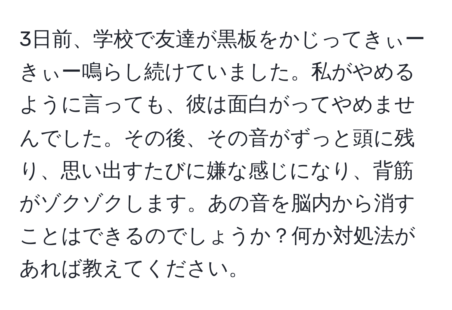 3日前、学校で友達が黒板をかじってきぃーきぃー鳴らし続けていました。私がやめるように言っても、彼は面白がってやめませんでした。その後、その音がずっと頭に残り、思い出すたびに嫌な感じになり、背筋がゾクゾクします。あの音を脳内から消すことはできるのでしょうか？何か対処法があれば教えてください。