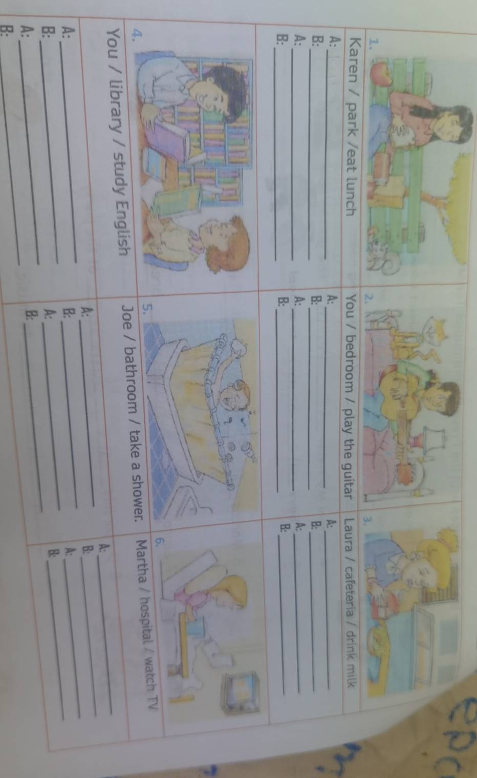 lunch You / bedroom / play the guitar Laura / cafeteria / drink milk 
_ 
A: 
A:_ 
A:_ 
_ 
B: 
B: 
_ 
B:_ 
_ 
A: 
A: 
_ 
A:_ 
B: 
_ 
B:_ 
B:_ 
6. 
You / library / study English Joe / bathroom / take a shoMartha / hospital / watch TV 
_ 
A: 
_ 
__ 
A: 
B: 
_ 
_ 
_ 
A: 
B: 
_ 
A: 
_ 
_ 
_ 
B: 
A: 
B: 
_ 
A: 
B: 
B: