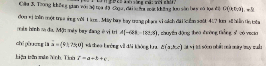 đo 1 cổ ít giờ có ảnh sáng mặt trời nhất? 
Câu 3. Trong không gian với hệ tọa độ Oxyz, đài kiểm soát không lưu sân bay có tọa độ O(0;0;0) , mỗi 
đơn vị trên một trục ứng với 1 km. Máy bay bay trong phạm vi cách đài kiểm soát 417 km sẽ hiển thị trên 
màn hình ra đa. Một máy bay đang ở vị trí A(-688;-185;8) , chuyền động theo đường thẳng đ có vectơ 
chỉ phương là overline u=(91;75;0) và theo hướng về đài không lưu. E(a;b;c) là vị trí sớm nhất mà máy bay xuất 
hiện trên màn hình. Tính T=a+b+c.