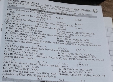 A. MgCl:
T hu Ông thPt đoàn kết hóa 11  chương 1: căn bảng hòa học t
Câu 20: Chất nàm dượi đây không phân li ra lon khi hoa tan wong tược C、Ba(OH)
B. HClO、
A. Hg5
Câu 21: Chất nào sau dây là chất điện là nạnh Chất điện l1 manh, chất điện li yêu D. CuH:;Os ( glucose)
Cầu 22: Chất nào sau đây là chất điện l yêu B. CH-COOH C. HNO C. HPO,
A.CH₃COOH
A CH_3COOH foCl_5 D. 36.4
D
NaCl
Cảu 24:Diy B. CarObtOh C. CaCO_2
A. H_2S,H_2SO_2HClO_4,NaClO chất gon các chất đầu thuộc chúc điện n yêu l D. HCl
C
Câu H_2S,CH_3COOH,HClO,Bi(OH)_3 25:Dh
B. H_2CO_3.H_2PO_4.CH_2COOH,Ba(OH
A.
C. HNO_3 H_2SO_4,Cu(NO_3)_2,CuCl_3,Mg(OH)_2 1 CH,COO4 H_2CO_4,H_2SO_4,HClO,AlASO_4h
những chất dện li manh 
Câu 26: Cho các chất: a) BaCl_2.KOH HCl,H_1PO_a,Fe(NO_3)_a,NuOH
D
sau đây đều là chất điện li manh?
A a,b,c. 10sqrt(),b)Ba(O)Ba(OH)_1-circ HS:d) HBr,MgCl_2.Al_2(SO_4)_2.Ba(OH)_2 CH_3COOH NaNO_3 Những chất nào
Câu 27:DI B. a. c. d C. b,c,e D. a, b. c.
A.
C. H_2SO_4,CuSO_4,H_2S,NH_4Cl thuộc loại chất điện li
NH_4NO_3,CH_3COOH,HCl,CaCl_2 B. FeCl_3. HNO_2 N NO_3,Al_2(SO_4)_5.
gồm các chất điện li mạnh là  Cầu 28: Cho các chất sau: (1 D. CH_3O OOH,H_2S.Mg OH H_1CO_1
Câu A. 1,2, 3. H_2SO_1.(2)Ba(OH) (3) H_2S. (4) CH,COOH,(5)NaNO_3. Dây chỉ
29: Dây gồ các chất đều thuộc loại chất điện li yêu là B. 1,3、 4. C. 2, 3. 5. D. 1, 2, 5.
A HCl,HNO_3,NH_4Cl,Na_2CO_3.
C CuCl_2,FeCl_2,H_2SO_4,NaOH B. H_2S.CH_3COOH H_2O,H_2CO_3
Câu 30: Cho các chất sau: D. KOH,Bn(OH)_2K_3CO_3,NaCl
A 11C1 HNO_2. NaOH, Ba(OH)_2.CH_3COOH,K_2SO_4.Na_2PO_4.HF.
A. 2. _2(SO_4)_3,H_2SO_3,H_3PO_4 Số chất điện lì yêu là C. 4 D. 5.
B. 3