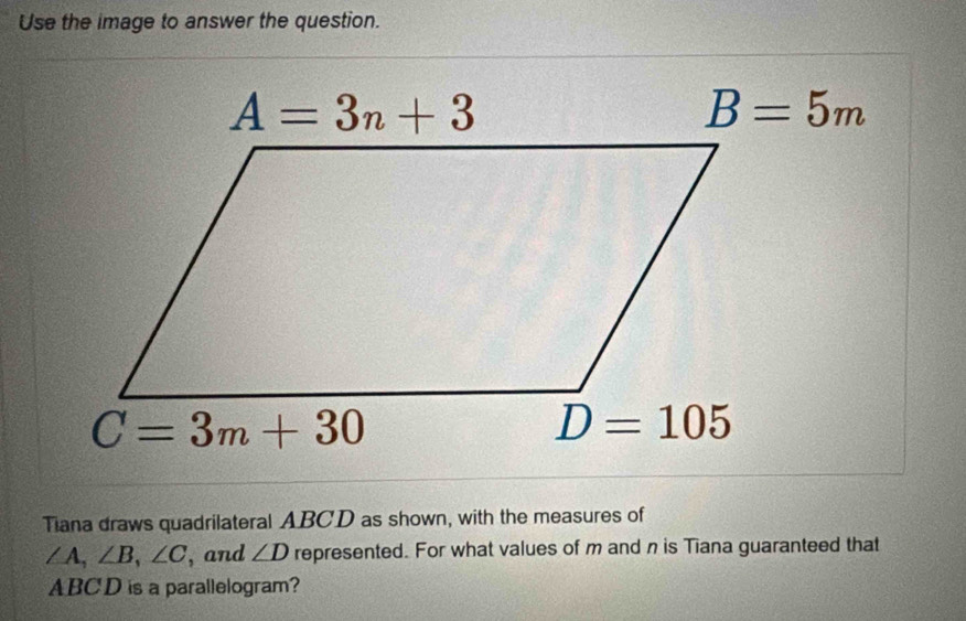 Use the image to answer the question.
Tiana draws quadrilateral ABCD as shown, with the measures of
∠ A,∠ B,∠ C , and ∠ D represented. For what values of m andn is Tiana guaranteed that
ABCD is a parallelogram?