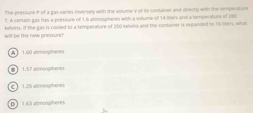 The pressure P of a gas varies inversely with the volume V of its container and directly with the temperature
T. A certain gas has a pressure of 1.6 atmospheres with a volume of 14 liters and a temperature of 280
kelvins. If the gas is cooled to a temperature of 250 kelvins and the container is expanded to 16 liters, what
will be the new pressure?
A 1.60 atmospheres
B  1.57 atmospheres
C 1.25 atmospheres
D 1.63 atmospheres