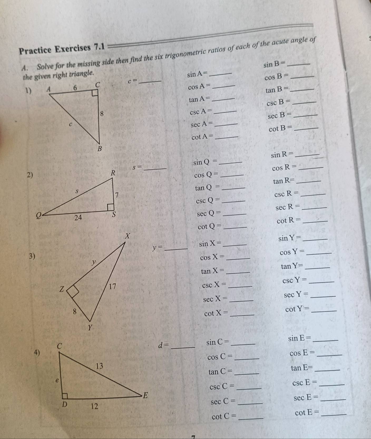 Practice Exercises 7.1 
A. Solve for the missing side then find the six trigonometric ratios of each of the acute angle of
sin B=
the given right triangle.
sin A= _
cos B= _ 
1) c= _
cos A= _ 
_ tan B=
tan A= _ 
_ csc B=
_ csc A=
sec B= _ 
_ sec A=
_ cot B=
_ cot A=
sin R= _
sin Q= _ 
_ s=
cos R= _ 
_ cos Q=
tan R= _ 
_ tan Q=
_ csc R=
csc Q= _
se cR= _
sec Q= _
cot R= _ 
_ cot Q=
_ sin Y=
y= _ 
_ sin X=
3)
cos Y= _ 
_ cos X=
tan Y= _
tan X= _ 
_ csc X=
csc Y= _
sec X= _
sec Y= _ 
_ cot X=
cot Y= _
d= _
sin C= _
sin E= _ 
4)
cos C= _ 
_ cos E=
_ tan C=
_ tan E=
_ csc C=
csc E= _ 
_ sec C=
sec E= _
cot C= _ cot E= _