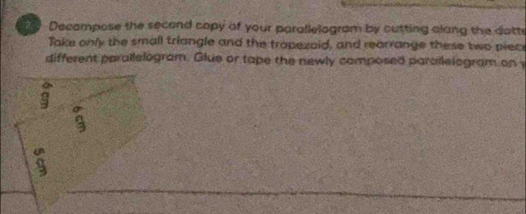 Decampose the second copy of your parallelogram by cutting alang the dotte 
Take only the small triangle and the tropezoid, and rearrange these two piece 
different parallelogram. Glue or tape the newly composed parailelogram on y 
a