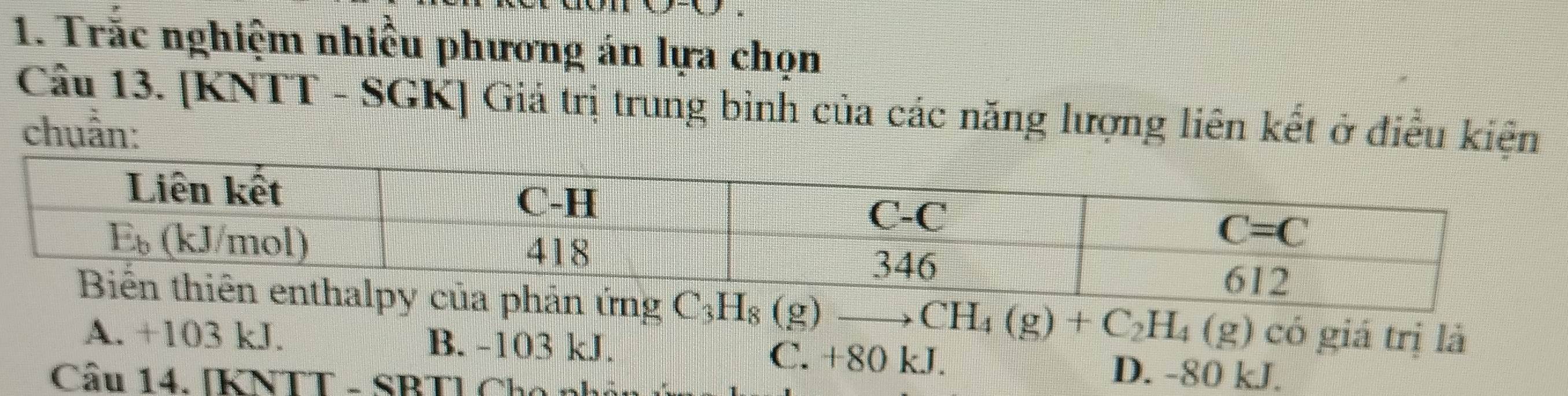 Trắc nghiệm nhiều phương án lựa chọn
Câu 13. [KNTT - SGK] Giả trị trung bình của các năng lượng liên kết ở điều kiện
chuẩn:
C_3H_8(g)to CH_4(g)+C_2H_4(g) có giá trị là
A. +103 kJ. B. -103 kJ. C. +80 kJ. D. -80 kJ.
Cầu 14. [KNTT - SBT] Cho