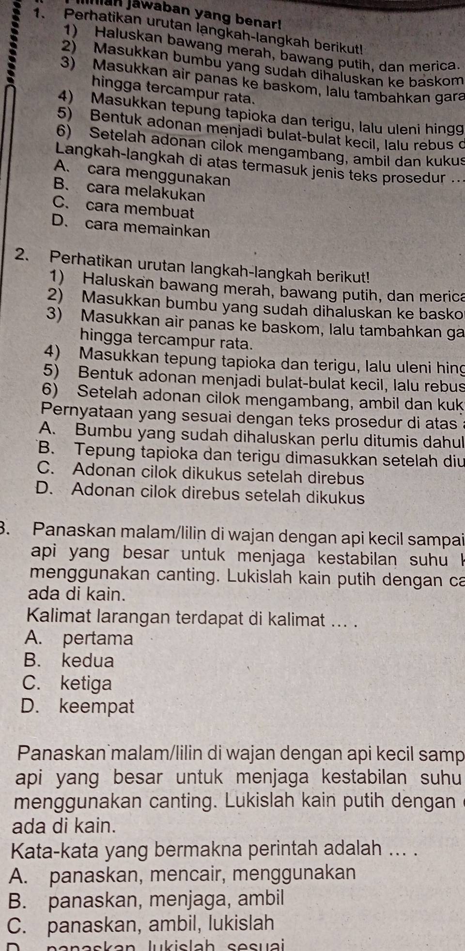 Jian Jawaban yang benar!
1. Perhatikan urutan langkah-langkah berikut!
1) Haluskan bawang merah, bawang putih, dan merica.
2) Masukkan bumbu yang sudah dihaluskan ke baskom
3) Masukkan air panas ke baskom, lalu tambahkan gara
hingga tercampur rata.
4) Masukkan tepung tapioka dan terigu, lalu uleni hingg
5) Bentuk adonan menjadi bulat-bulat kecil, Ialu rebus c
6) Setelah adonan cilok mengambang, ambil dan kukus
Langkah-langkah di atas termasuk jenis teks prosedur ..
A. cara menggunakan
B. cara melakukan
C. cara membuat
D. cara memainkan
2. Perhatikan urutan langkah-langkah berikut!
1) Haluskan bawang merah, bawang putih, dan merica
2) Masukkan bumbu yang sudah dihaluskan ke basko
3) Masukkan air panas ke baskom, lalu tambahkan ga
hingga tercampur rata.
4) Masukkan tepung tapioka dan terigu, lalu uleni hing
5) Bentuk adonan menjadi bulat-bulat kecil, lalu rebus
6) Setelah adonan cilok mengambang, ambil dan kuk
Pernyataan yang sesuai dengan teks prosedur di atas
A. Bumbu yang sudah dihaluskan perlu ditumis dahul
B. Tepung tapioka dan terigu dimasukkan setelah diu
C. Adonan cilok dikukus setelah direbus
D. Adonan cilok direbus setelah dikukus
3. Panaskan malam/lilin di wajan dengan api kecil sampai
api yang besar untuk menjaga kestabilan suhu 
menggunakan canting. Lukislah kain putih dengan ca
ada di kain.
Kalimat larangan terdapat di kalimat ... .
A. pertama
B. kedua
C. ketiga
D. keempat
Panaskan malam/lilin di wajan dengan api kecil samp
api yang besar untuk menjaga kestabilan suhu
menggunakan canting. Lukislah kain putih dengan
ada di kain.
Kata-kata yang bermakna perintah adalah ... .
A. panaskan, mencair, menggunakan
B. panaskan, menjaga, ambil
C. panaskan, ambil, lukislah
nanaskan lukislah sesuai