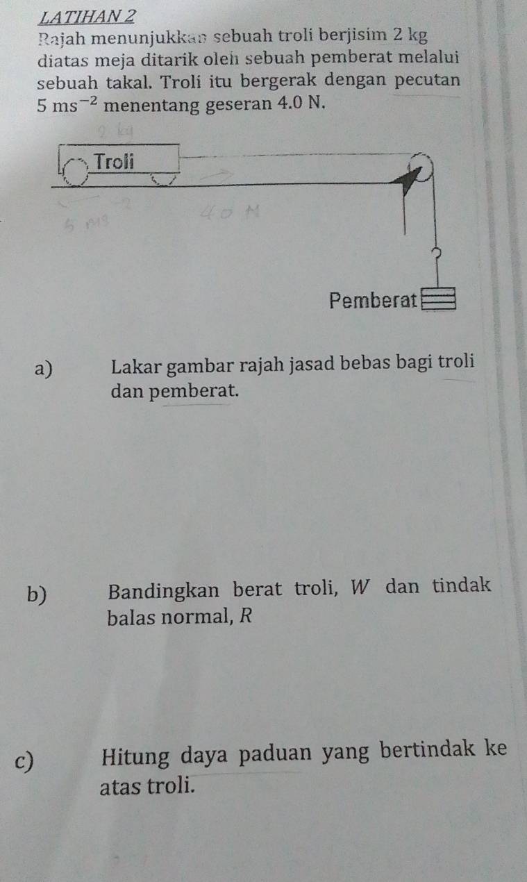 LATIHAN 2 
Rajah menunjukkan sebuah troli berjisím 2 kg
diatas meja ditarik oleh sebuah pemberat melalui 
sebuah takal. Troli itu bergerak dengan pecutan
5ms^(-2) menentang geseran 4.0 N. 
a) Lakar gambar rajah jasad bebas bagi troli 
dan pemberat. 
b) Bandingkan berat troli, W dan tindak 
balas normal, R
c) Hitung daya paduan yang bertindak ke 
atas troli.