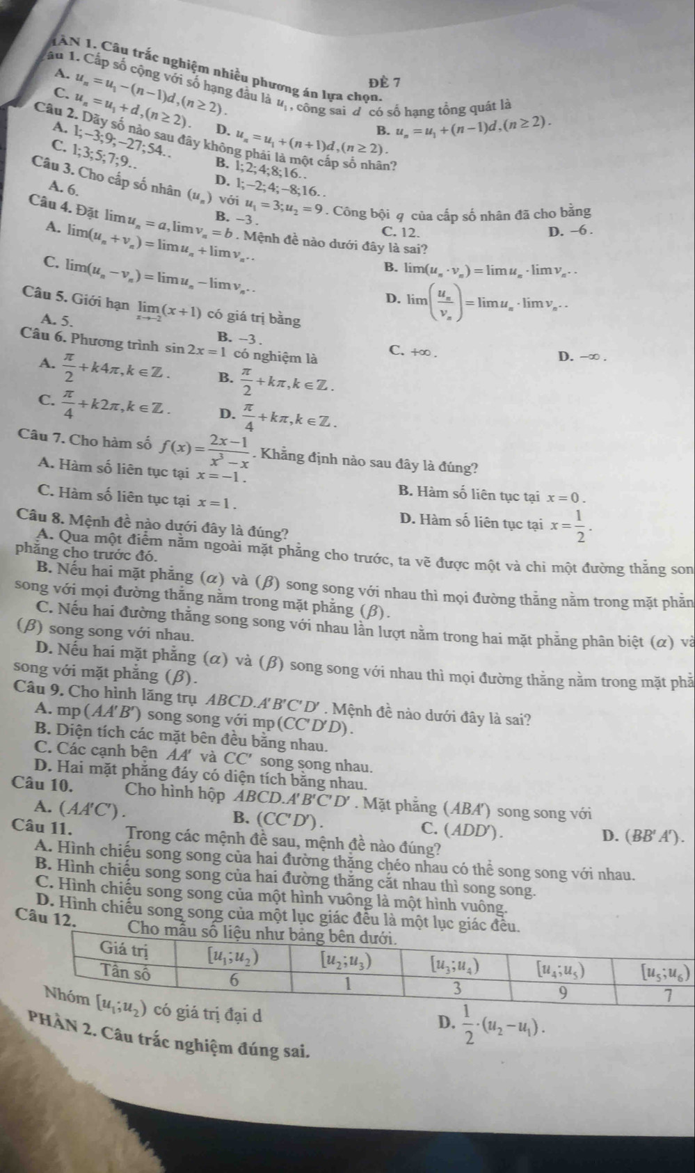 TAN 1. Câu trắc nghiệm nhiều phương án lựa chọn
A.
ấu 1. Cấp số cộng với số hạng đầu là u_1 ,  công sai đ'có số hạng tổng quát là
C. u_n=u_1+d,(n≥ 2) u_n=u_1-(n-1)d,(n≥ 2).
Đề 7
D.
C. 1;3;5;7;9.. 1;-3;9;-27;54.. u_n=u_1+(n+1)d,(n≥ 2) B. u_n=u_1+(n-1)d,(n≥ 2).
Câu 2. Dãy số nào sau đây không phải là một cấp số nhận?
B. 1;2;4;8;16.
D. 1;-2;4;
A. 6. -8:16.
Câu 3. Cho cấp số nhân (u_n) với u_1=3;u_2=9. Công bội q của cấp số nhân đã cho băng
Câu 4. Đặt lim u_n=a,limlimits v_n=b. B. -3 . C. 12.
D. -6 .
A. limlimits (u_n+v_n)=limlimits u_n+limlimits v_n.. Mệnh đề nào dưới đây là sai?
B. limlimits (u_n· v_n)=limlimits u
C. limlimits (u_n-v_n)=limlimits u_n-limlimits v_n. lim ν .
D. limlimits (frac u_sv_s)=limlimits u_t , ·lim v, ..
Câu 5. Giới hạn limlimits _xto -2(x+1) có giá trị bằng
A. 5.
Câu 6. Phương trình s sin 2x=1 B. −3 . D. -∞ .
có nghiệm là C. +∞ .
A.  π /2 +k4π ,k∈ Z. B.  π /2 +kπ ,k∈ Z.
C.  π /4 +k2π ,k∈ Z. D.  π /4 +kπ ,k∈ Z.
Câu 7. Cho hàm số f(x)= (2x-1)/x^3-x . Khẳng định nào sau đây là đúng?
A. Hàm số liên tục tại x=-1. B. Hàm số liên tục tại x=0.
C. Hàm số liên tục tại x=1.
D. Hàm số liên tục tại x= 1/2 .
Câu 8. Mệnh đề nào dưới đây là đúng?
phăng cho trước đó.
A. Qua một điểm năm ngoài mặt phẳng cho trước, ta vẽ được một và chi một đường thăng son
B. Nếu hai mặt phẳng (α) và (β) song song với nhau thì mọi đường thằng nằm trong mặt phẫn
song với mọi đường thăng năm trong mặt phẳng (β).
C. Nếu hai đường thắng song song với nhau lần lượt nằm trong hai mặt phầng phân biệt (α) và
(β) song song với nhau.
D. Nếu hai mặt phẳng (α) và (β) song song với nhau thì mọi đường thằng nằm trong mặt phầ
song với mặt phẳng (β).
Câu 9. Cho hình lăng trụ ABCD.A' B'C'D' . Mệnh đề nào dưới đây là sai?
A. mp (AA'B') song song với mp(CC'D'D).
B. Diện tích các mặt bên đều bằng nhau.
C. Các cạnh bên AA' và CC' song song nhau.
D. Hai mặt phăng đáy có diện tích băng nhau.
Câu 10.  Cho hình hộp ABCD.A' B'C'D'. Mặt phẳng (ABA') song song với
A. (AA'C' ) .
B. (CC'D ). C. (ADD').
D. (BB'A').
Câu 11. Trong các mệnh đề sau, mệnh đề nào đúng?
A. Hình chiếu song song của hai đường thặng chéo nhau có thể song song với nhau.
B. Hình chiếu song song của hai đường thăng căt nhau thì song song.
C. Hình chiếu song song của một hình vuông là một hình vuông.
D. Hình chiếu song song của một lục giác đều là một lục giác đều.
Câu 12.
Cho 
trị đại d
D.  1/2 · (u_2-u_1).
PHÂN 2. Câu trắc nghiệm đúng sai,