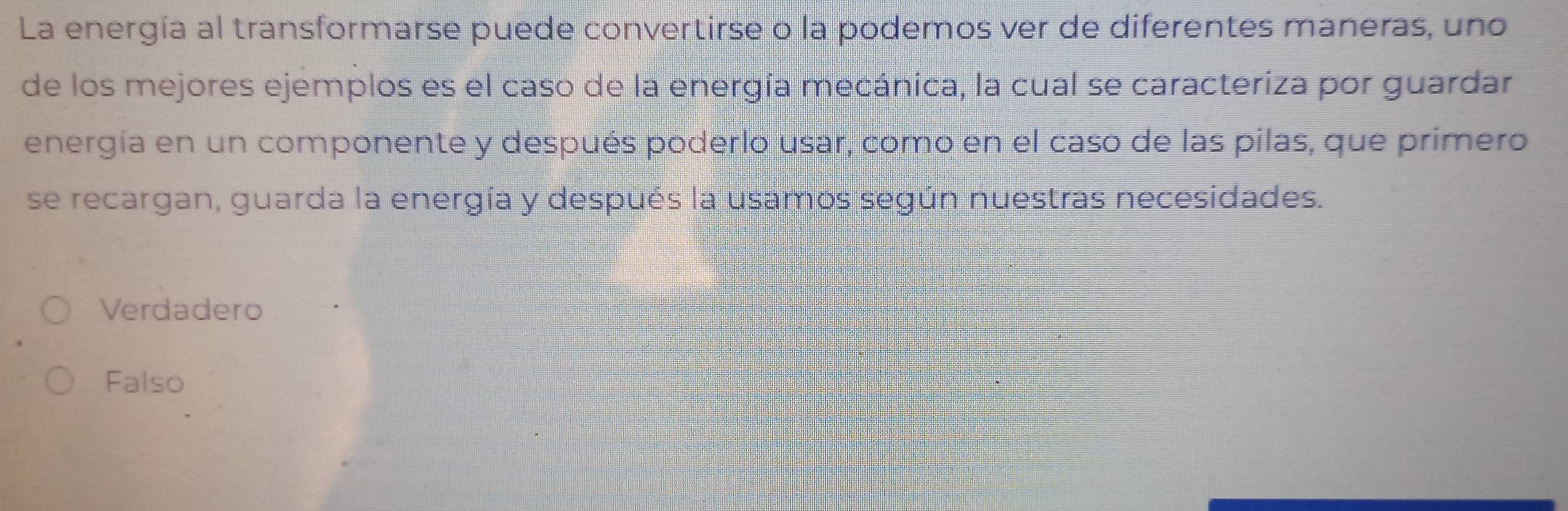 La energía al transformarse puede convertirse o la podemos ver de diferentes maneras, uno
de los mejores ejemplos es el caso de la energía mecánica, la cual se caracteriza por guardar
energía en un componente y después poderlo usar, como en el caso de las pilas, que primero
se recargan, guarda la energía y después la usamos según nuestras necesidades.
Verdadero
Falso