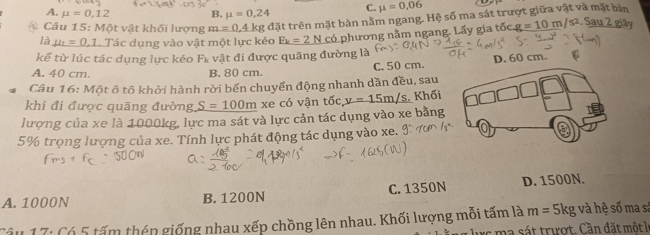 A. mu =0,12 B. mu =0,24
C. mu =0,06
Câu 15: Một vật khối lượng m=0,4k kg đặt trên mặt bàn nằm ngang. Hệ số ma sát trượt giữa vật và mặt bản
là mu _t=0,1 Tác dụng vào vật một lực kéo _ F_k=2Nco phương nằm ngang. Lấy gia tốc g=10m/s^2. Sau 2 giây
kể từ lúc tác dụng lực kéo Fκ vật đi được quãng đường là
C. 50 cm. D. 60 cm.
A. 40 cm. B. 80 cm.
Câu 16: Một ô tô khởi hành rời bến chuyển động nhanh dần đều, sau
khi đi được quãng đường, S=100m xe có vận tốc v=15m/s. Khối
lượng của xe là 1000kg, lực ma sát và lực cản tác dụng vào xe bằng
5% trọng lượng của xe. Tính lực phát động tác dụng vào xe.
A. 1000N B. 1200N C. 1350N D. 1500N.
C ầ n 1 7: Có 5 tấm thên giống nhau xếp chồng lên nhau. Khối lượng mỗi tấm là m=5kg và hệ số ma sá
I c ma sát trượt. Cần đặt một là