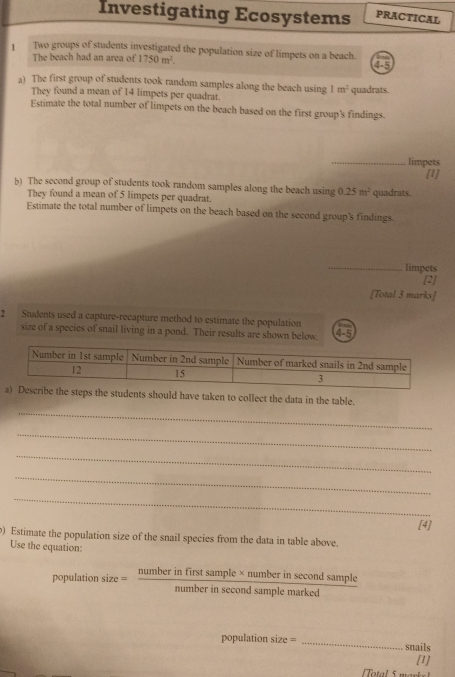 Investigating Ecosystems PRACTICAL 
1 Two groups of students investigated the population size of limpets on a beach. 
The beach had an area of 1750m^2. 
4-5 
a) The first group of students took random samples along the beach using 1m^2 quadrats. 
They found a mean of 14 limpets per quadrat. 
Estimate the total number of limpets on the beach based on the first group's findings. 
_limpets 
[1] 
b) The second group of students took random samples along the beach using 1 25m^2 quadrats. 
They found a mean of 5 limpets per quadrat. 
Estimate the total number of limpets on the beach based on the second group's findings. 
_limpets 
2 
[Total 3 marks] 
2 Students used a capture-recapture method to estimate the population 
size of a species of snail living in a pond. Their results are shown below. 4-5 
steps the students should have taken to collect the data in the table. 
_ 
_ 
_ 
_ 
_ 
[4] 
) Estimate the population size of the snail species from the data in table above. 
Use the equation:
populationsize=frac numberinfirstsample* numberinsec ondsamplemarked
population size = _snails 
[1] 
Total 5 mark