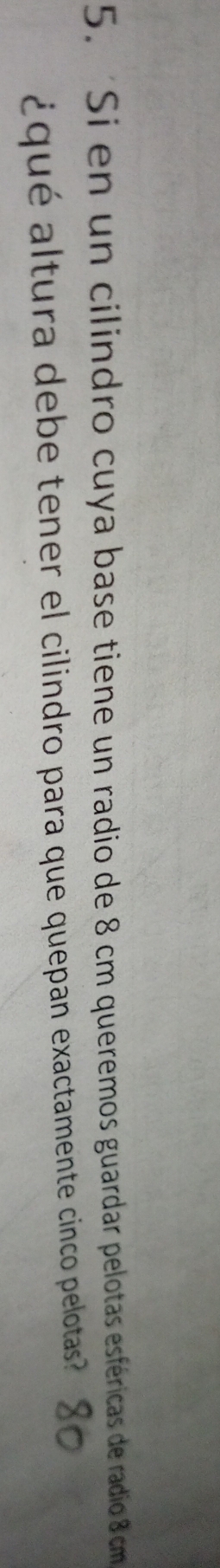 Si en un cilindro cuya base tiene un radio de 8 cm queremos guardar pelotas esféricas de radio 8 cm
¿qué altura debe tener el cilindro para que quepan exactamente cinco pelotas
