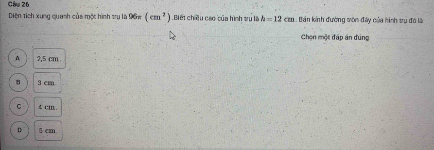 Diện tích xung quanh của một hình trụ là 96π (cm^2) Biết chiều cao của hình trụ là h=12cm. Bán kính đường tròn đáy của hình trụ đó là
Chọn một đáp án đúng
A 2,5 cm.
B 3 cm.
C 4 cm.
D 5 cm.