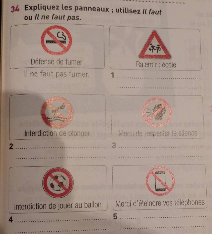 Expliquez les panneaux ; utilisez Il faut 
ou Il ne faut pas. 
p 
Défense de fumer * Ralentir : école 
ll ne faut pas fumer. 1_ 
_ 
Interdiction de plonger Merci de respecter le silence 
_2 
_3 
_ 
_ 
_ 
Interdiction de jouer au ballon Merci d'éteindre vos téléphones 
_ 
_4 
_5 
_