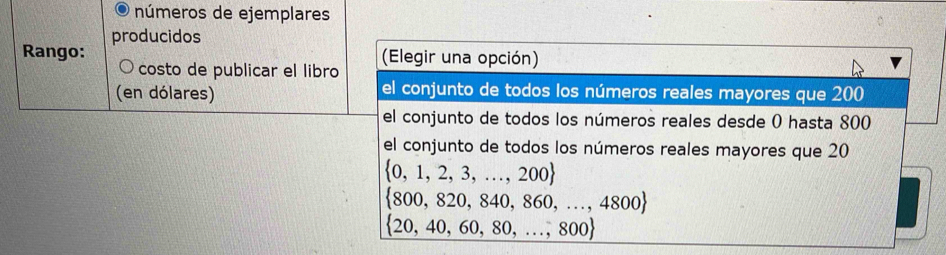 números de ejemplares
Rango: producidos
costo de publicar el libro (Elegir una opción)
(en dólares) el conjunto de todos los números reales mayores que 200
el conjunto de todos los números reales desde 0 hasta 800
el conjunto de todos los números reales mayores que 20
 0,1,2,3,...,200
 800,820,840,860,...,4800
 20,40,60,80,...,800